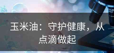 玉米油：守护健康，从点滴做起(玉米油的作用是什么)